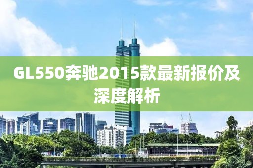 GL550奔馳2015款最新報價及深度解析
