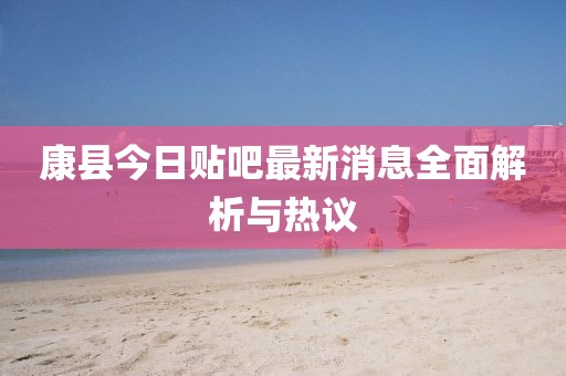 康縣今日貼吧最新消息全面解析與熱議