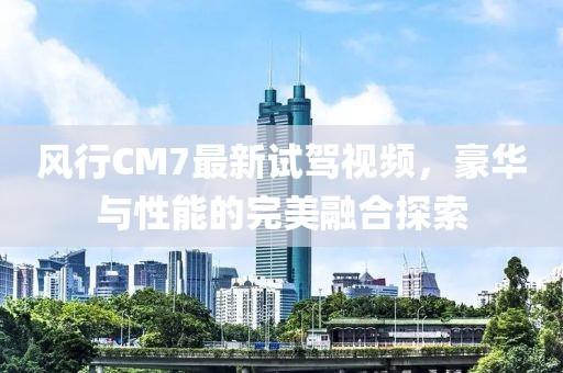 風行CM7最新試駕視頻，豪華與性能的完美融合探索