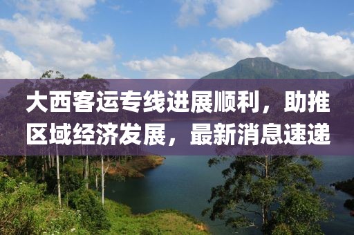 大西客運專線進展順利，助推區(qū)域經(jīng)濟發(fā)展，最新消息速遞