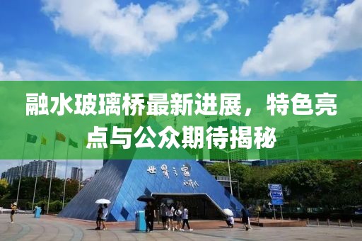 融水玻璃橋最新進(jìn)展，特色亮點(diǎn)與公眾期待揭秘