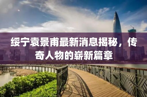綏寧袁景甫最新消息揭秘，傳奇人物的嶄新篇章