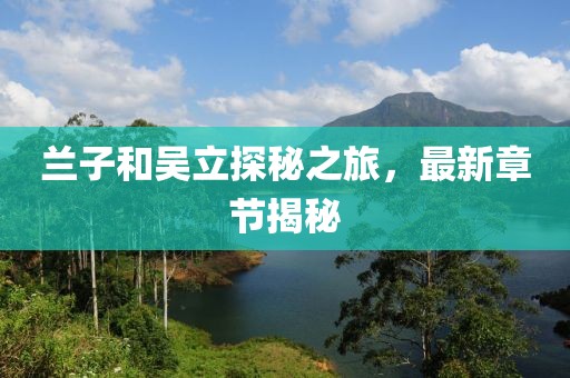 蘭子和吳立探秘之旅，最新章節(jié)揭秘
