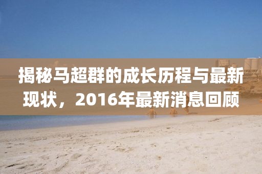 揭秘馬超群的成長歷程與最新現(xiàn)狀，2016年最新消息回顧