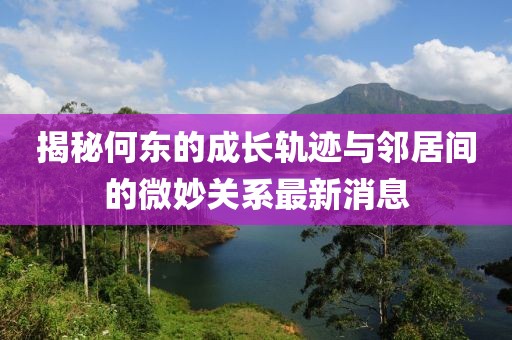 揭秘何東的成長(zhǎng)軌跡與鄰居間的微妙關(guān)系最新消息