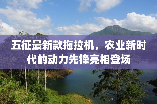 五征最新款拖拉機(jī)，農(nóng)業(yè)新時代的動力先鋒亮相登場