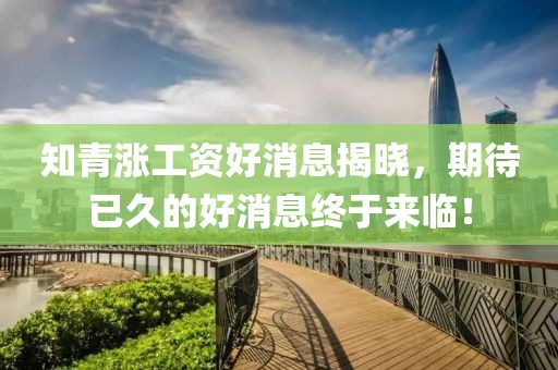 知青漲工資好消息揭曉，期待已久的好消息終于來臨！