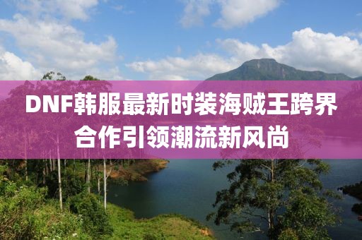 DNF韓服最新時(shí)裝海賊王跨界合作引領(lǐng)潮流新風(fēng)尚