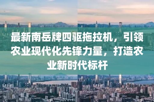 最新南岳牌四驅(qū)拖拉機(jī)，引領(lǐng)農(nóng)業(yè)現(xiàn)代化先鋒力量，打造農(nóng)業(yè)新時(shí)代標(biāo)桿