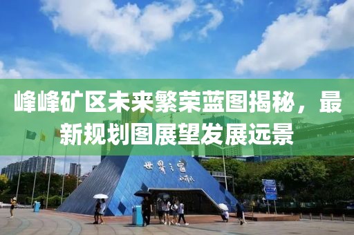 峰峰礦區(qū)未來繁榮藍圖揭秘，最新規(guī)劃圖展望發(fā)展遠景
