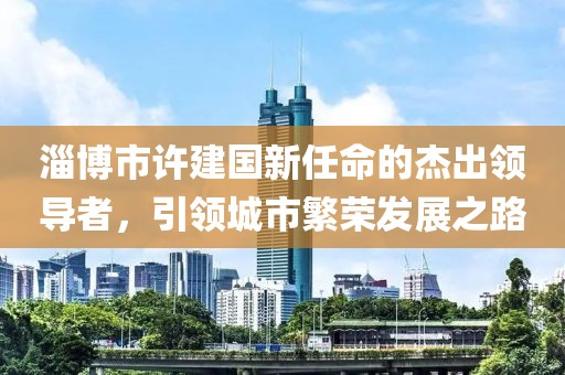 淄博市許建國新任命的杰出領(lǐng)導(dǎo)者，引領(lǐng)城市繁榮發(fā)展之路
