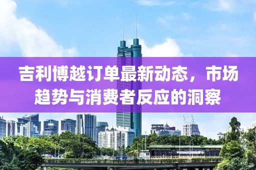 吉利博越訂單最新動態(tài)，市場趨勢與消費(fèi)者反應(yīng)的洞察