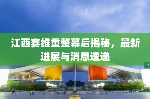 江西賽維重整幕后揭秘，最新進(jìn)展與消息速遞