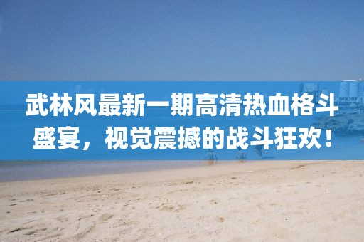 武林風(fēng)最新一期高清熱血格斗盛宴，視覺震撼的戰(zhàn)斗狂歡！