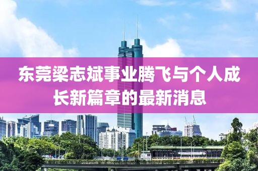 東莞梁志斌事業(yè)騰飛與個人成長新篇章的最新消息
