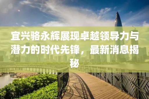宜興駱永輝展現(xiàn)卓越領(lǐng)導(dǎo)力與潛力的時代先鋒，最新消息揭秘