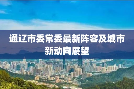 通遼市委常委最新陣容及城市新動(dòng)向展望