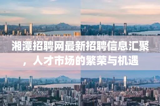 湘潭招聘網最新招聘信息匯聚，人才市場的繁榮與機遇