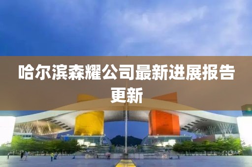 哈爾濱森耀公司最新進展報告更新