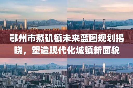 鄂州市燕磯鎮(zhèn)未來藍圖規(guī)劃揭曉，塑造現(xiàn)代化城鎮(zhèn)新面貌