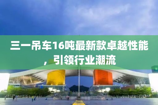 三一吊車(chē)16噸最新款卓越性能，引領(lǐng)行業(yè)潮流