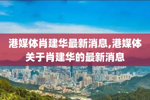 港媒體肖建華最新消息,港媒體關于肖建華的最新消息