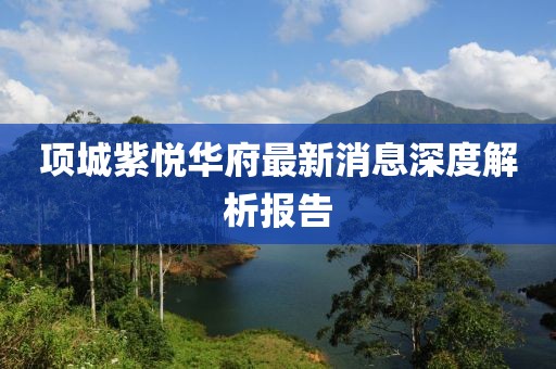 項城紫悅華府最新消息深度解析報告