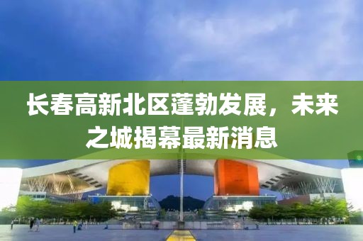 長春高新北區(qū)蓬勃發(fā)展，未來之城揭幕最新消息