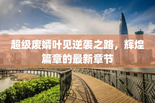 超級(jí)廢婿葉見逆襲之路，輝煌篇章的最新章節(jié)