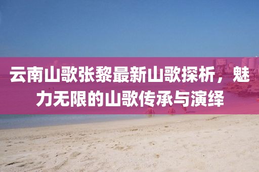 云南山歌張黎最新山歌探析，魅力無限的山歌傳承與演繹
