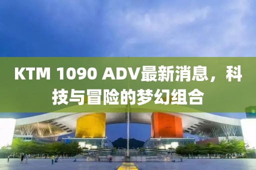 KTM 1090 ADV最新消息，科技與冒險(xiǎn)的夢(mèng)幻組合