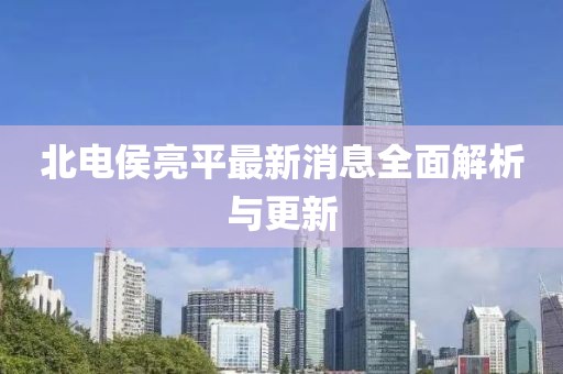 北電侯亮平最新消息全面解析與更新
