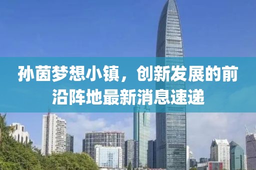 孫茵夢(mèng)想小鎮(zhèn)，創(chuàng)新發(fā)展的前沿陣地最新消息速遞