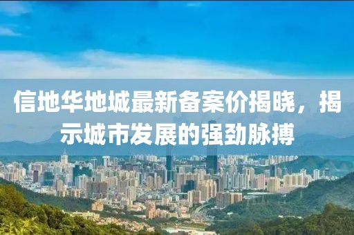 信地華地城最新備案價(jià)揭曉，揭示城市發(fā)展的強(qiáng)勁脈搏