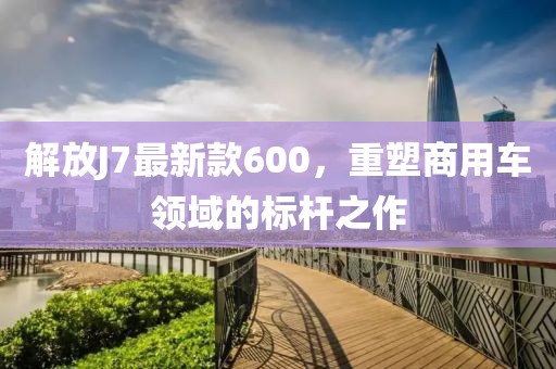 解放J7最新款600，重塑商用車領(lǐng)域的標(biāo)桿之作