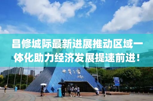 昌修城際最新進展推動區(qū)域一體化助力經(jīng)濟發(fā)展提速前進！