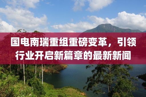 國電南瑞重組重磅變革，引領(lǐng)行業(yè)開啟新篇章的最新新聞