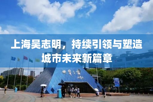 上海吳志明，持續(xù)引領與塑造城市未來新篇章