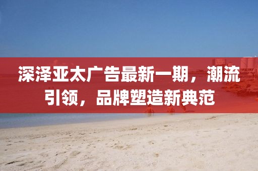 深澤亞太廣告最新一期，潮流引領(lǐng)，品牌塑造新典范