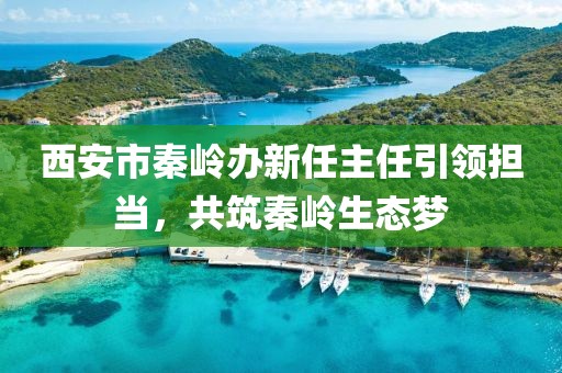 西安市秦嶺辦新任主任引領(lǐng)擔(dān)當(dāng)，共筑秦嶺生態(tài)夢