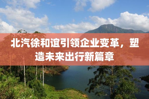 北汽徐和誼引領(lǐng)企業(yè)變革，塑造未來(lái)出行新篇章