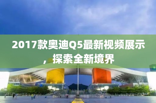 2017款奧迪Q5最新視頻展示，探索全新境界