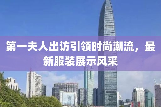 第一夫人出訪引領(lǐng)時尚潮流，最新服裝展示風(fēng)采