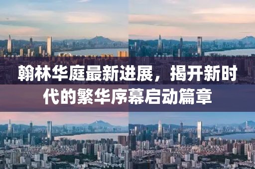 翰林華庭最新進(jìn)展，揭開(kāi)新時(shí)代的繁華序幕啟動(dòng)篇章