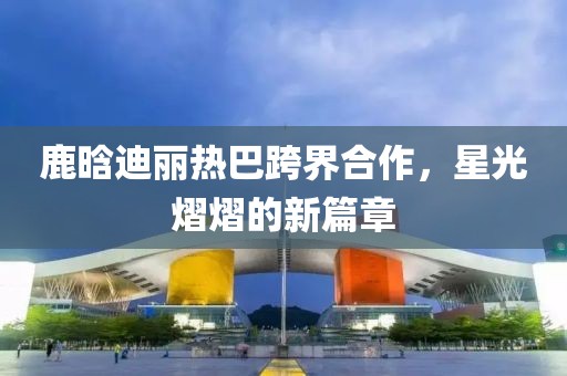 鹿晗迪麗熱巴跨界合作，星光熠熠的新篇章