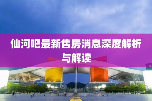 仙河吧最新售房消息深度解析與解讀