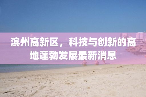 濱州高新區(qū)，科技與創(chuàng)新的高地蓬勃發(fā)展最新消息