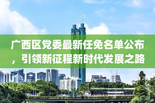 廣西區(qū)黨委最新任免名單公布，引領(lǐng)新征程新時代發(fā)展之路
