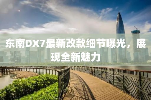 東南DX7最新改款細節(jié)曝光，展現(xiàn)全新魅力