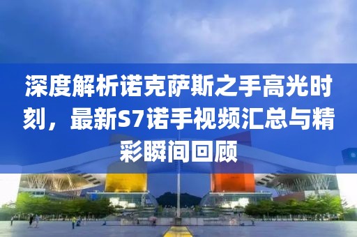 深度解析諾克薩斯之手高光時(shí)刻，最新S7諾手視頻匯總與精彩瞬間回顧